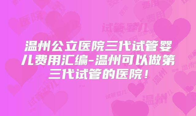 温州公立医院三代试管婴儿费用汇编-温州可以做第三代试管的医院!