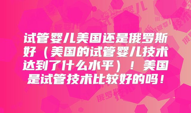 试管婴儿美国还是俄罗斯好（美国的试管婴儿技术达到了什么水平）！美国是试管技术比较好的吗！