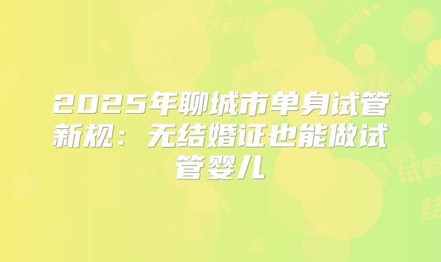 2025年聊城市单身试管新规:无结婚证也能做试管婴儿