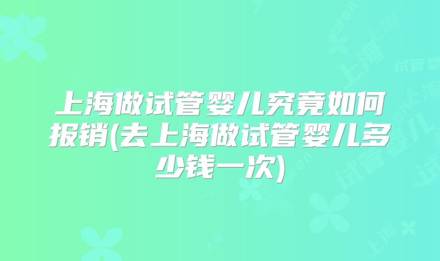 上海做试管婴儿究竟如何报销(去上海做试管婴儿多少钱一次)