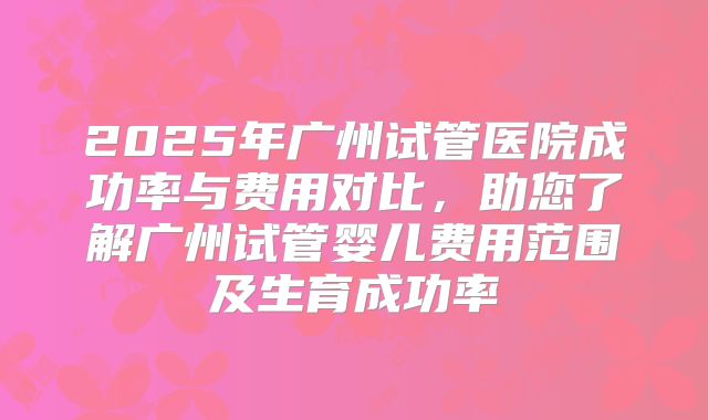 2025年广州试管医院成功率与费用对比，助您了解广州试管婴儿费用范围及生育成功率
