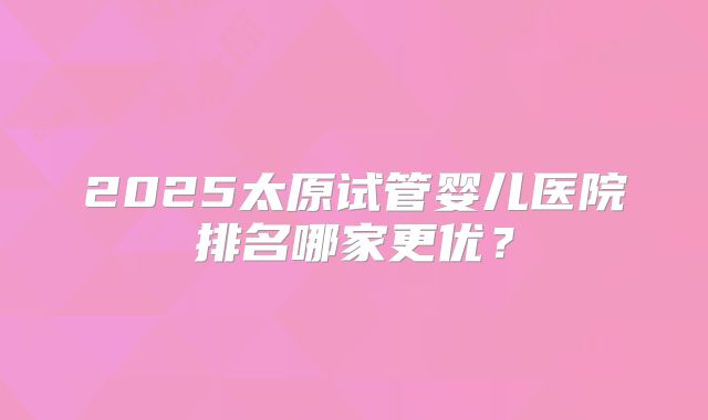 2025太原试管婴儿医院排名哪家更优?