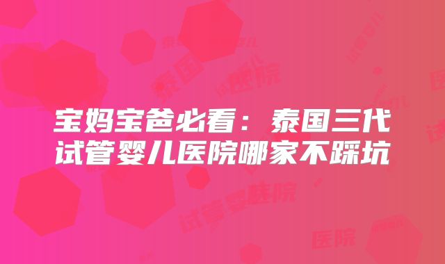 宝妈宝爸必看：泰国三代试管婴儿医院哪家不踩坑