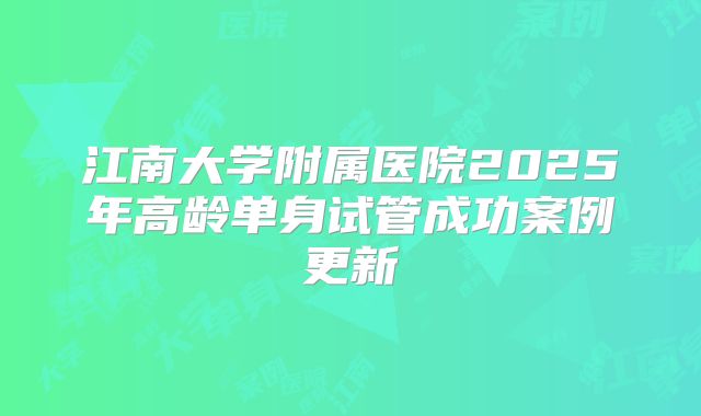 江南大学附属医院2025年高龄单身试管成功案例更新
