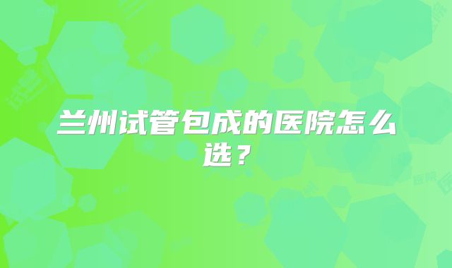 兰州试管包成的医院怎么选？