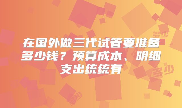 在国外做三代试管要准备多少钱?预算成本、明细支出统统有