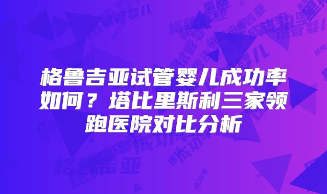 格鲁吉亚试管婴儿成功率如何?塔比里斯利三家领跑医院对比分析