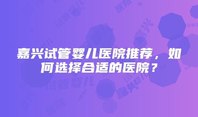 嘉兴试管婴儿医院推荐,如何选择合适的医院?
