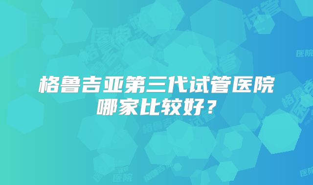 格鲁吉亚第三代试管医院哪家比较好?
