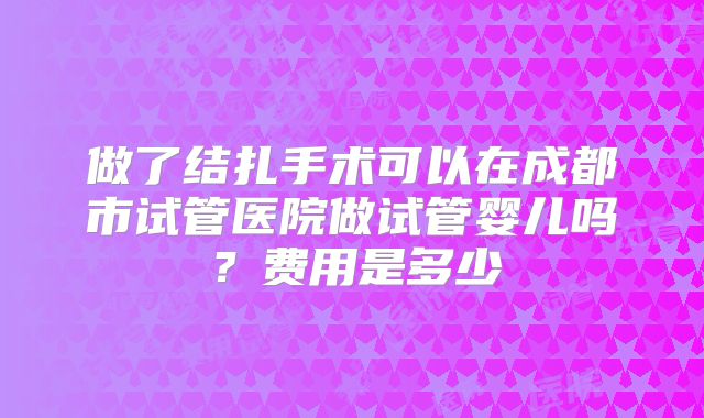 做了结扎手术可以在成都市试管医院做试管婴儿吗?费用是多少