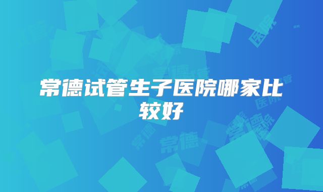 常德试管生子医院哪家比较好
