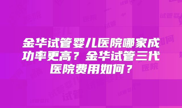 金华试管婴儿医院哪家成功率更高?金华试管三代医院费用如何?