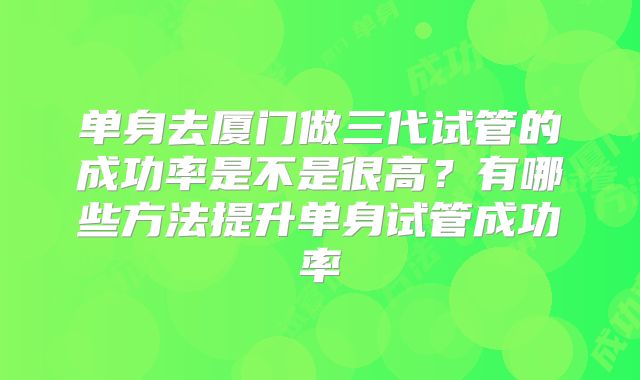单身去厦门做三代试管的成功率是不是很高？有哪些方法提升单身试管成功率