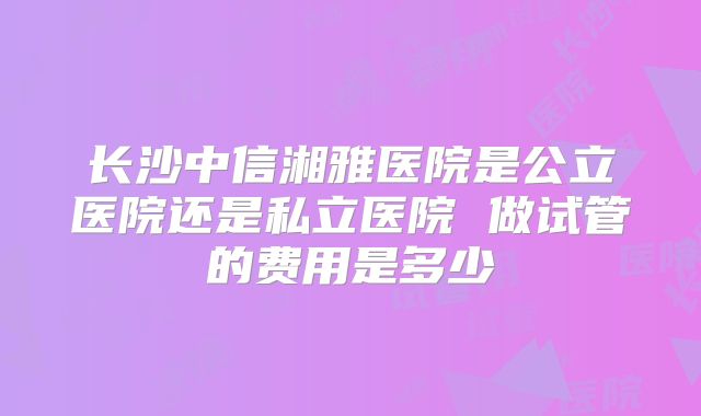 长沙中信湘雅医院是公立医院还是私立医院 做试管的费用是多少