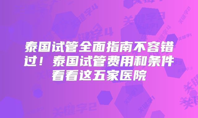泰国试管全面指南不容错过!泰国试管费用和条件看看这五家医院