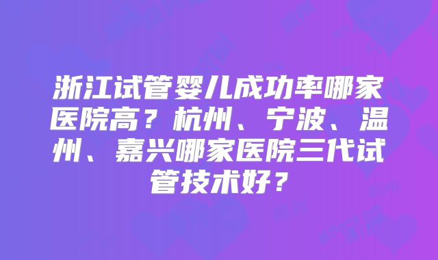 浙江试管婴儿成功率哪家医院高？杭州、宁波、温州、嘉兴哪家医院三代试管技术好？