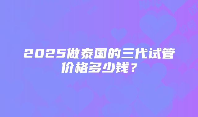 2025做泰国的三代试管价格多少钱?