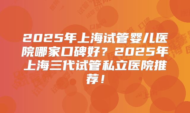 2025年上海试管婴儿医院哪家口碑好?2025年上海三代试管私立医院推荐!