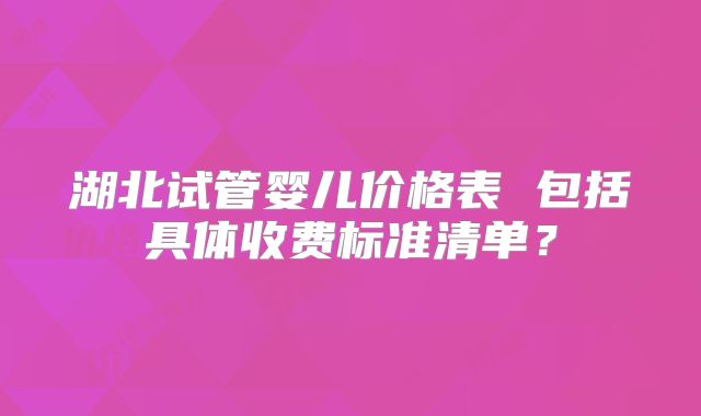 湖北试管婴儿价格表 包括具体收费标准清单？