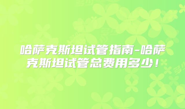 哈萨克斯坦试管指南-哈萨克斯坦试管总费用多少！