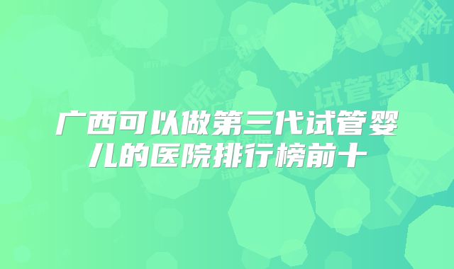 广西可以做第三代试管婴儿的医院排行榜前十