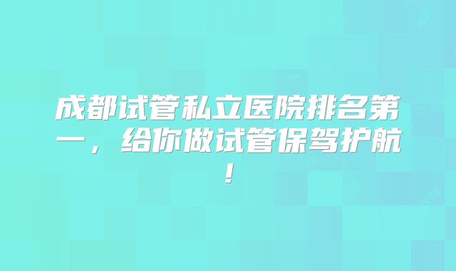 成都试管私立医院排名第一，给你做试管保驾护航!