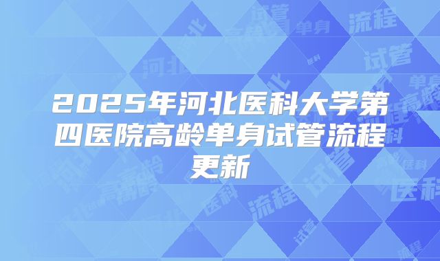 2025年河北医科大学第四医院高龄单身试管流程更新