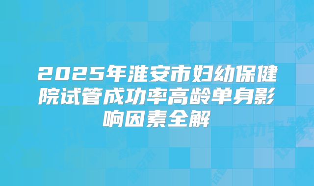 2025年淮安市妇幼保健院试管成功率高龄单身影响因素全解