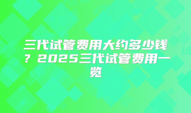 三代试管费用大约多少钱?2025三代试管费用一览