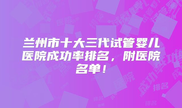 兰州市十大三代试管婴儿医院成功率排名，附医院名单！