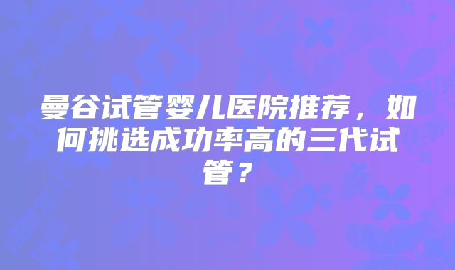 曼谷试管婴儿医院推荐，如何挑选成功率高的三代试管？