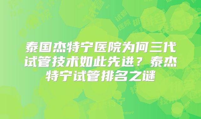 泰国杰特宁医院为何三代试管技术如此先进?泰杰特宁试管排名之谜