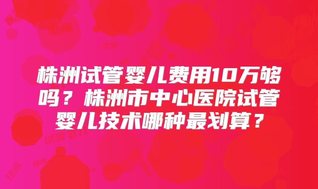 株洲试管婴儿费用10万够吗？株洲市中心医院试管婴儿技术哪种最划算？