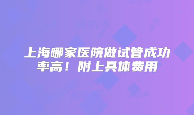 上海哪家医院做试管成功率高！附上具体费用