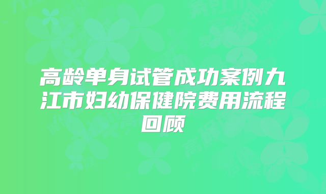 高龄单身试管成功案例九江市妇幼保健院费用流程回顾