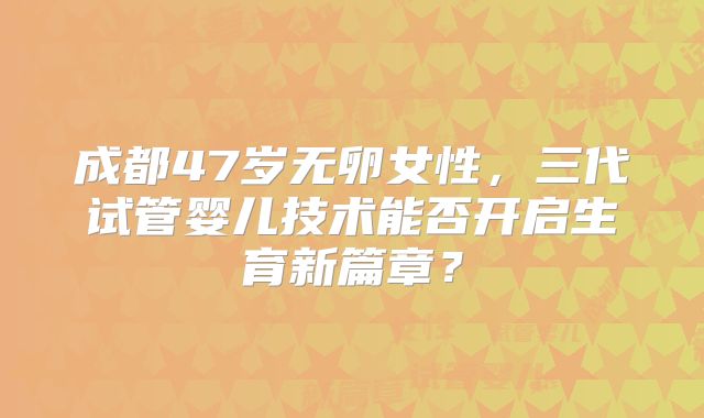 成都47岁无卵女性,三代试管婴儿技术能否开启生育新篇章?
