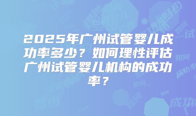 2025年广州试管婴儿成功率多少？如何理性评估广州试管婴儿机构的成功率？