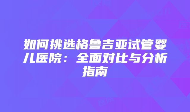 如何挑选格鲁吉亚试管婴儿医院:全面对比与分析指南