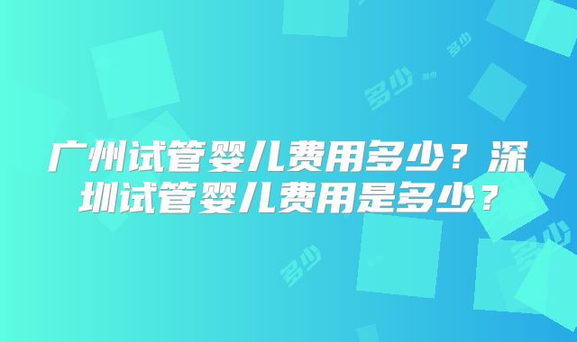 广州试管婴儿费用多少？深圳试管婴儿费用是多少？
