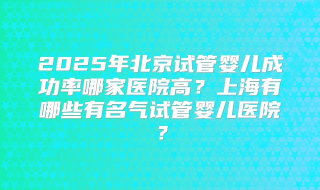 2025年北京试管婴儿成功率哪家医院高?上海有哪些有名气试管婴儿医院?
