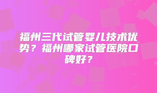 福州三代试管婴儿技术优势?福州哪家试管医院口碑好?