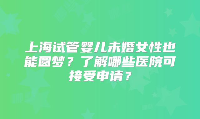 上海试管婴儿未婚女性也能圆梦?了解哪些医院可接受申请?