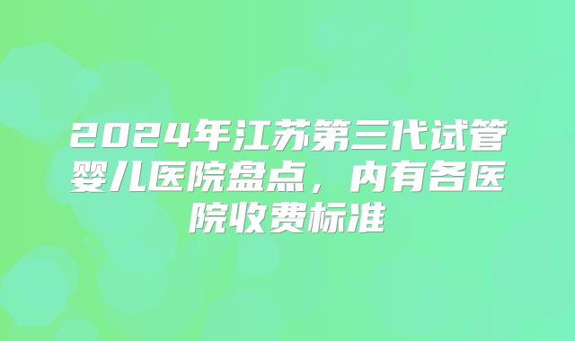 2024年江苏第三代试管婴儿医院盘点,内有各医院收费标准