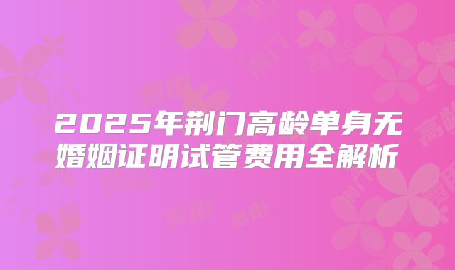 2025年荆门高龄单身无婚姻证明试管费用全解析
