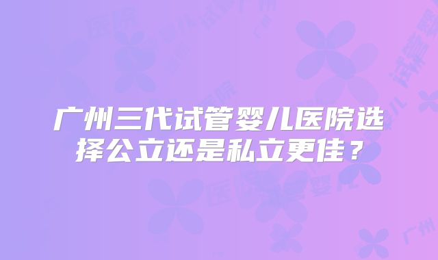 广州三代试管婴儿医院选择公立还是私立更佳？