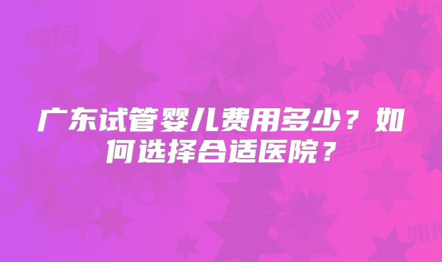 广东试管婴儿费用多少?如何选择合适医院?