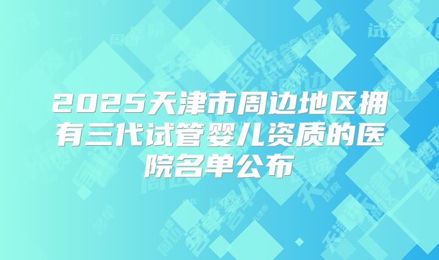 2025天津市周边地区拥有三代试管婴儿资质的医院名单公布