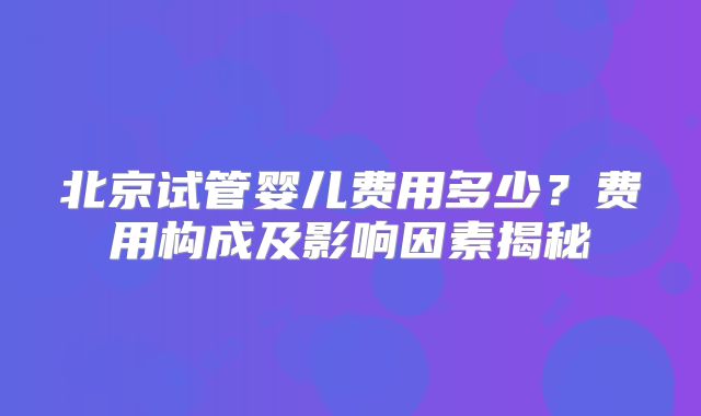 北京试管婴儿费用多少?费用构成及影响因素揭秘