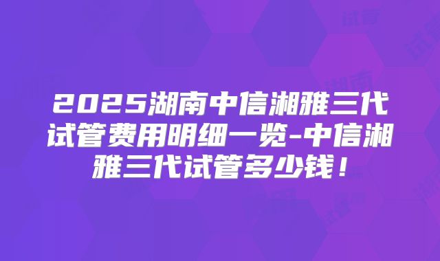 2025湖南中信湘雅三代试管费用明细一览-中信湘雅三代试管多少钱!