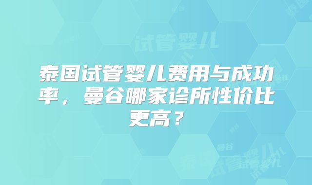 泰国试管婴儿费用与成功率,曼谷哪家诊所性价比更高?